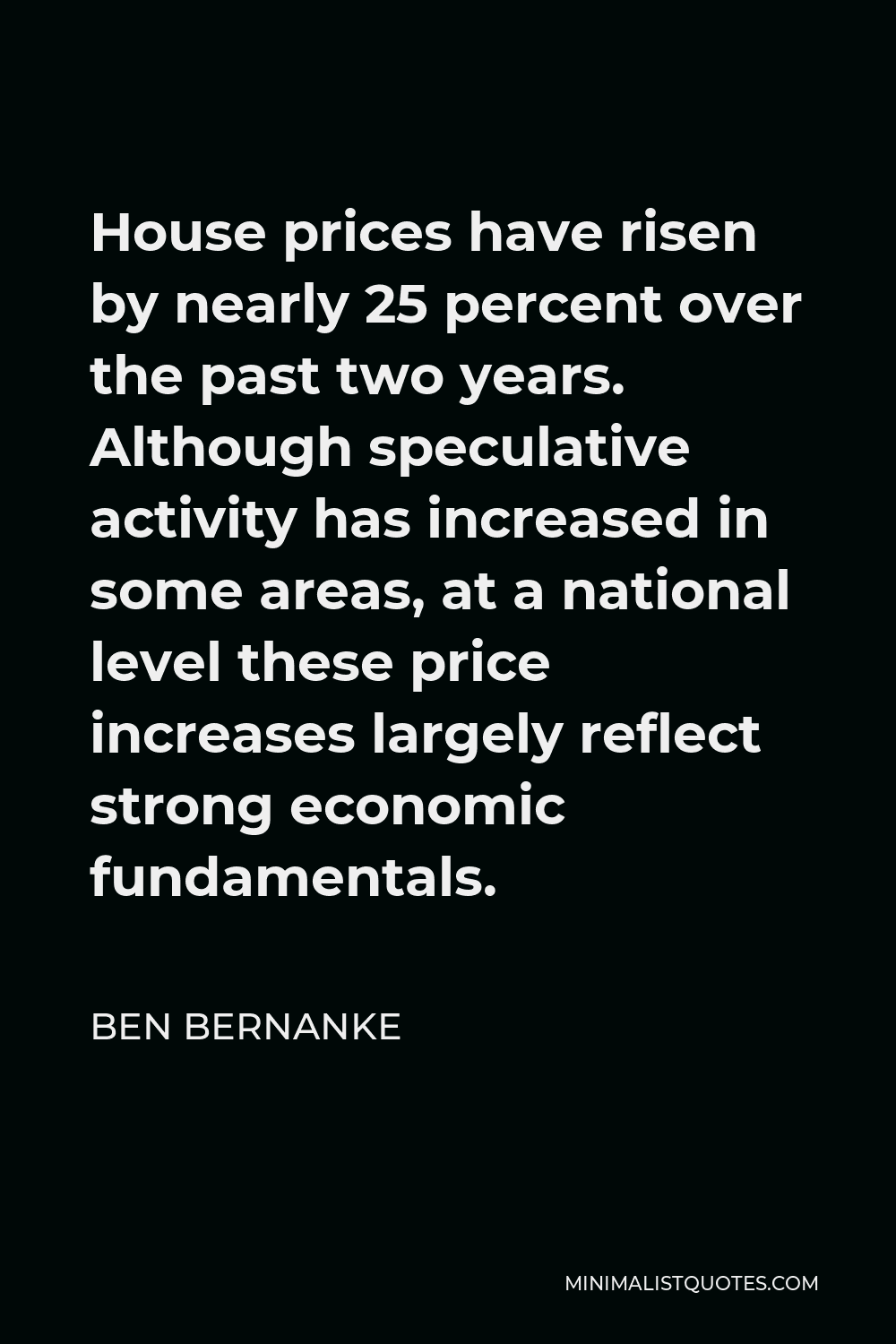 Ben Bernanke Quote - House prices have risen by nearly 25 percent over the past two years. Although speculative activity has increased in some areas, at a national level these price increases largely reflect strong economic fundamentals.