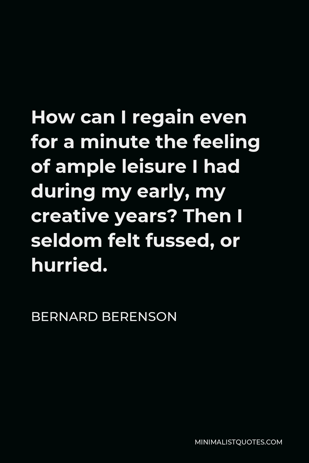 Bernard Berenson Quote - How can I regain even for a minute the feeling of ample leisure I had during my early, my creative years? Then I seldom felt fussed, or hurried.