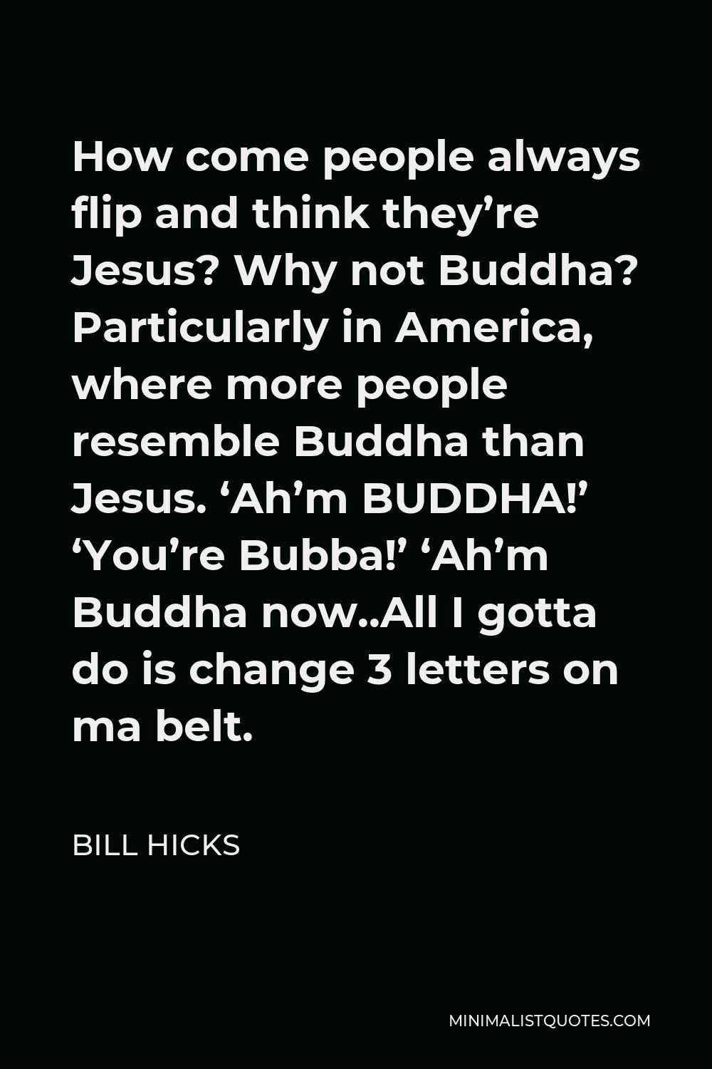 Bill Hicks Quote - How come people always flip and think they’re Jesus? Why not Buddha? Particularly in America, where more people resemble Buddha than Jesus. ‘Ah’m BUDDHA!’ ‘You’re Bubba!’ ‘Ah’m Buddha now..All I gotta do is change 3 letters on ma belt.