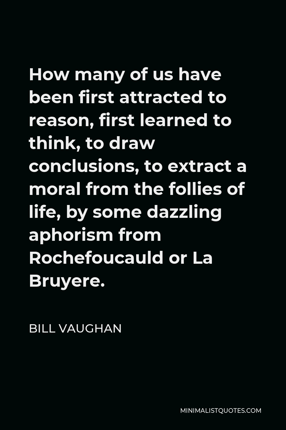 Bill Vaughan Quote - How many of us have been first attracted to reason, first learned to think, to draw conclusions, to extract a moral from the follies of life, by some dazzling aphorism from Rochefoucauld or La Bruyere.