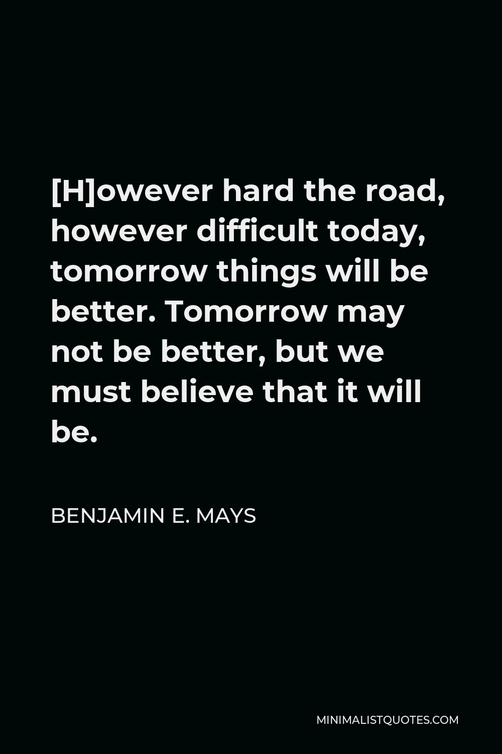 Benjamin E. Mays Quote - [H]owever hard the road, however difficult today, tomorrow things will be better. Tomorrow may not be better, but we must believe that it will be.