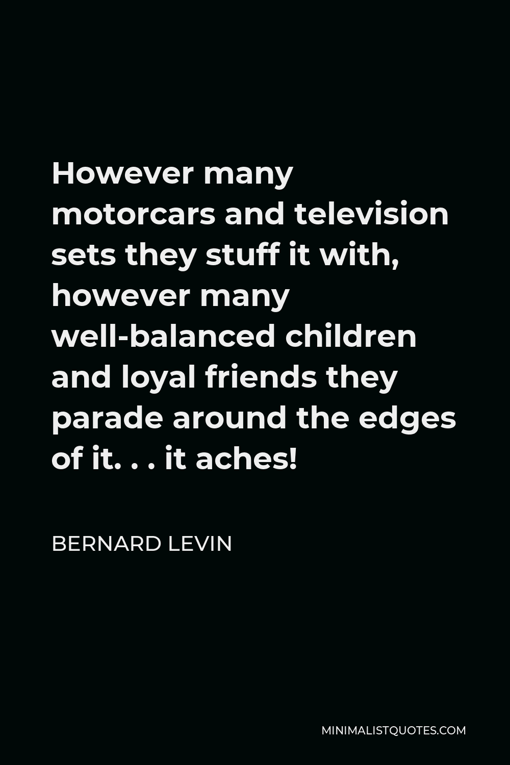 Bernard Levin Quote - However many motorcars and television sets they stuff it with, however many well-balanced children and loyal friends they parade around the edges of it. . . it aches!