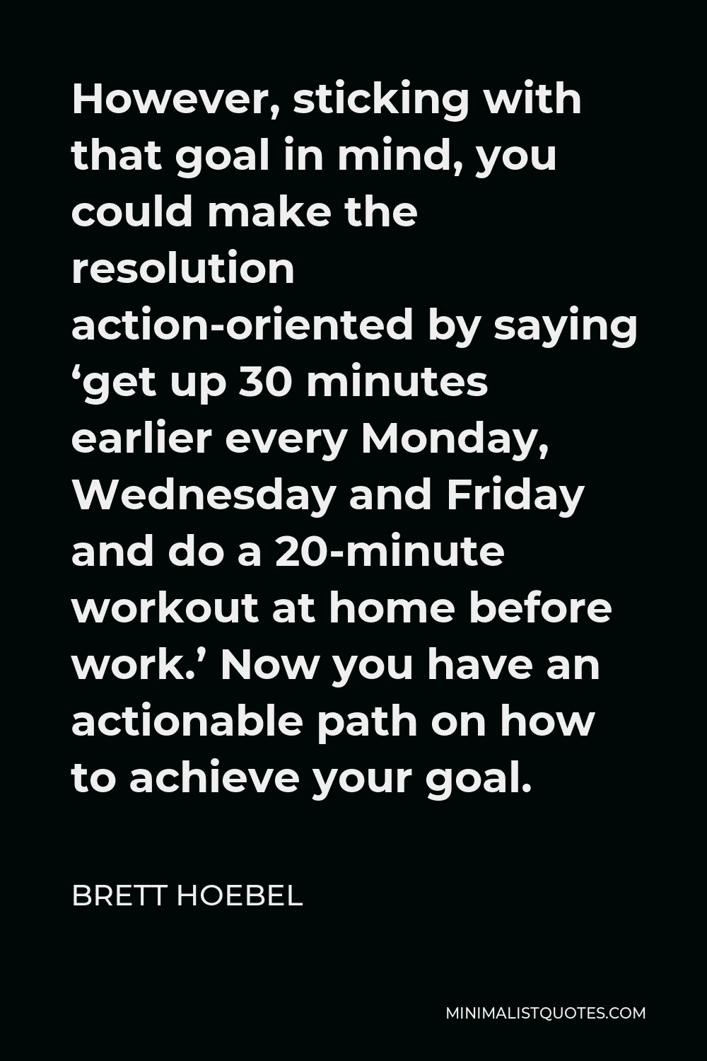 Brett Hoebel Quote - However, sticking with that goal in mind, you could make the resolution action-oriented by saying ‘get up 30 minutes earlier every Monday, Wednesday and Friday and do a 20-minute workout at home before work.’ Now you have an actionable path on how to achieve your goal.