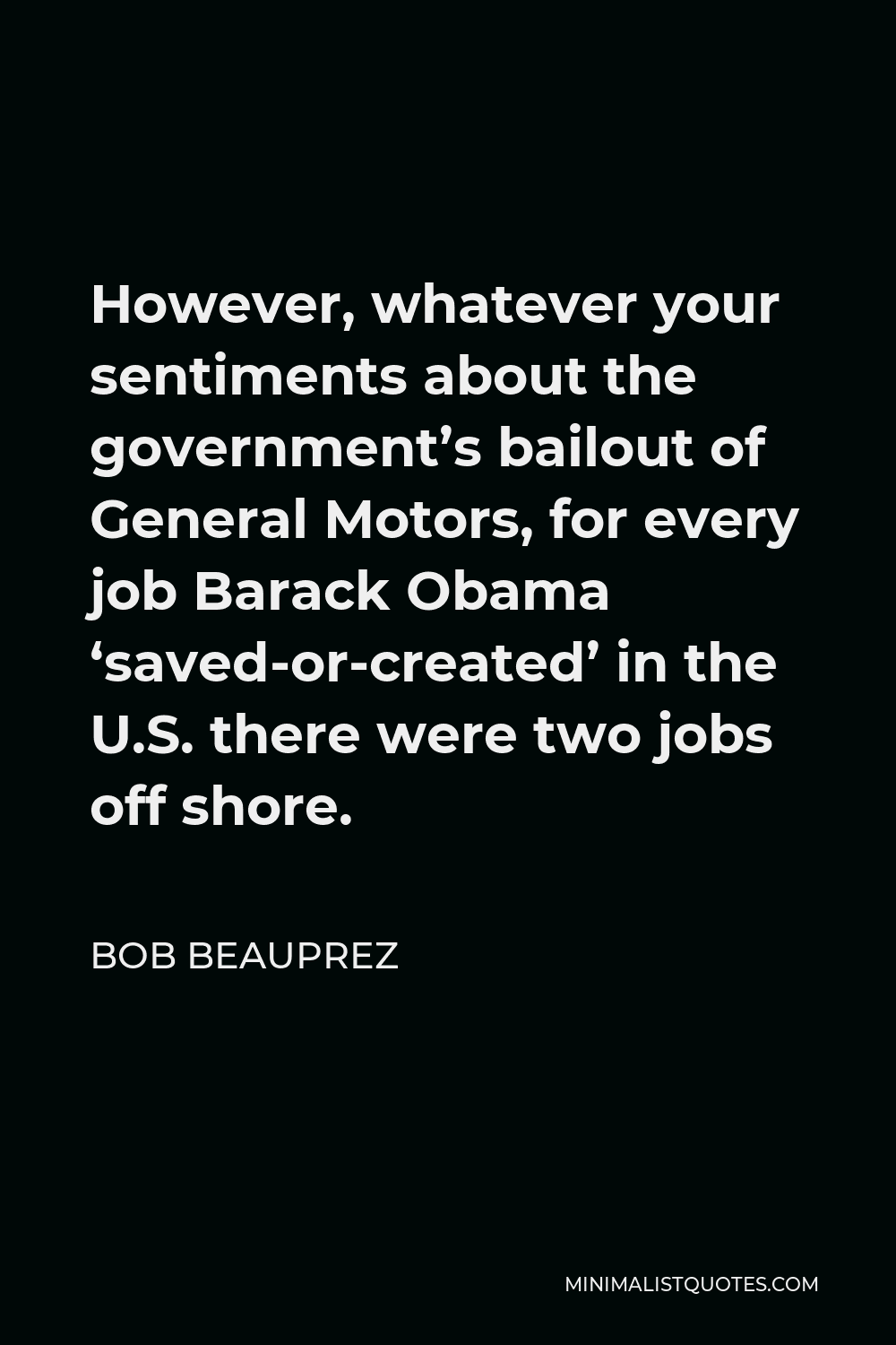 Bob Beauprez Quote - However, whatever your sentiments about the government’s bailout of General Motors, for every job Barack Obama ‘saved-or-created’ in the U.S. there were two jobs off shore.