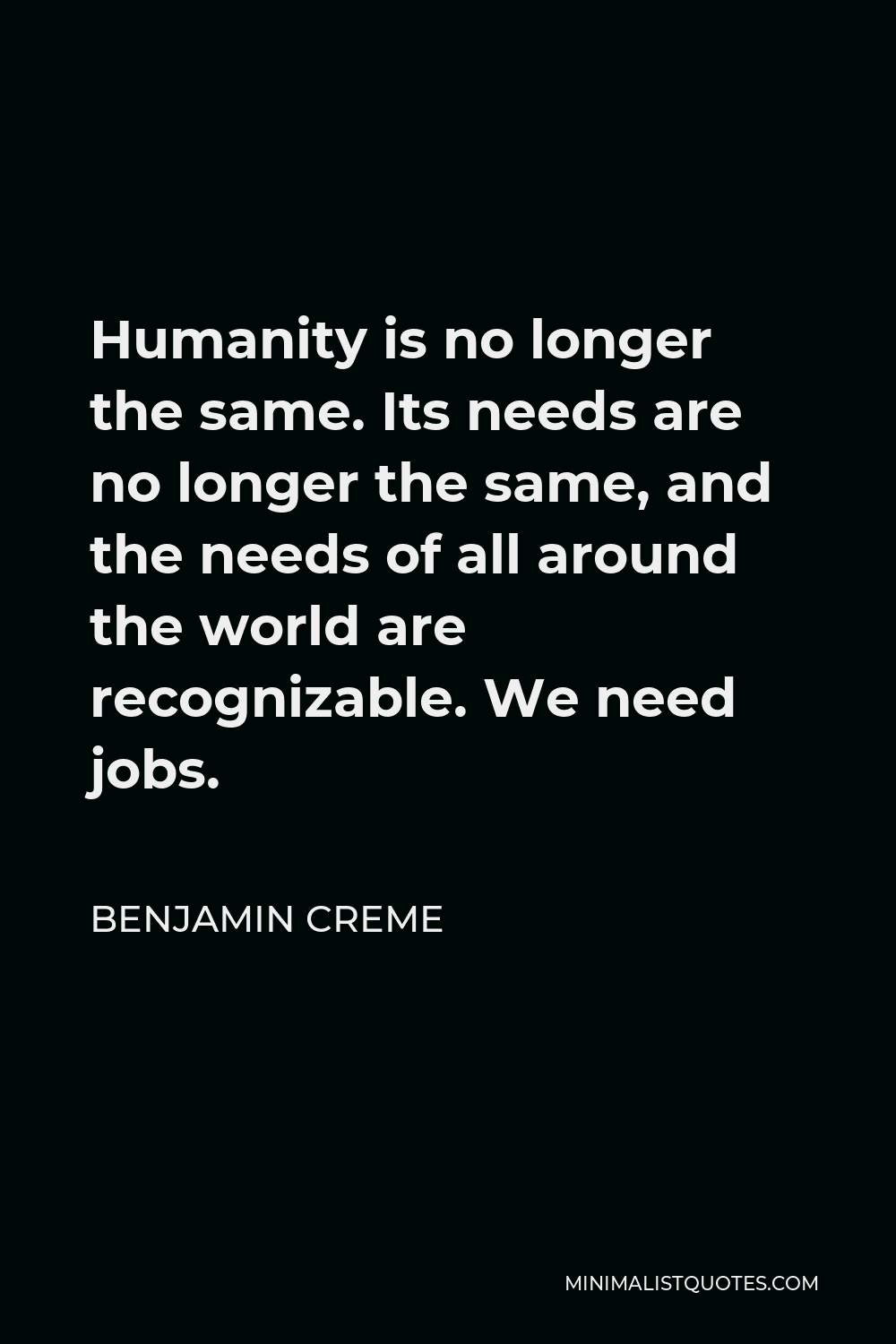 Benjamin Creme Quote - Humanity is no longer the same. Its needs are no longer the same, and the needs of all around the world are recognizable. We need jobs.