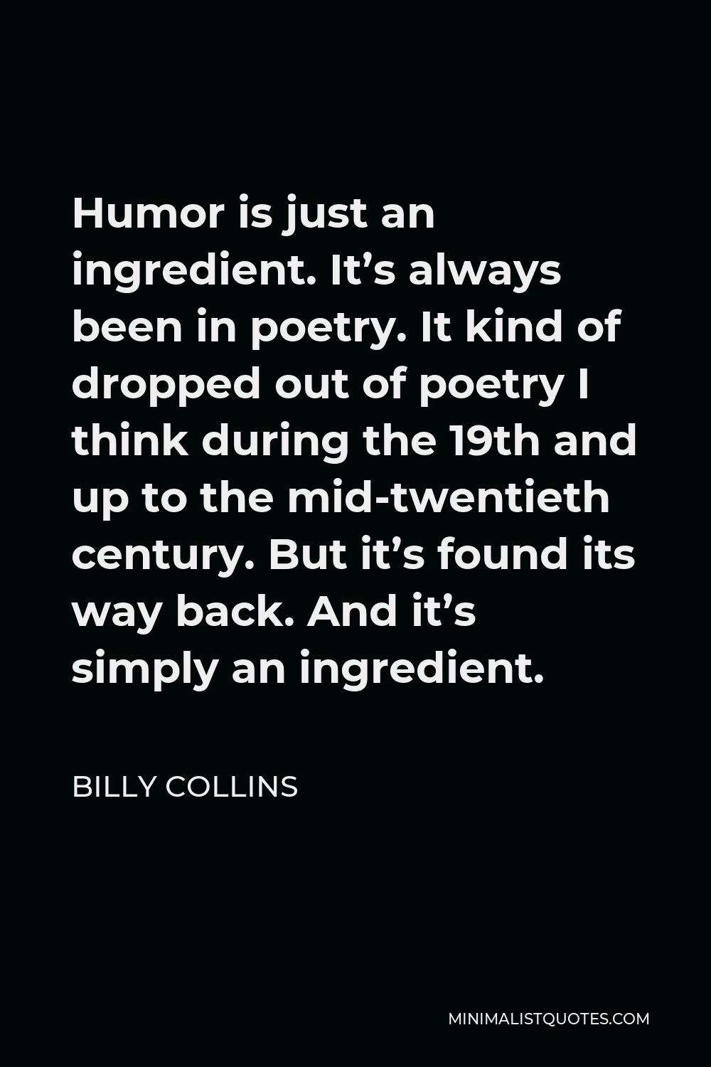 Billy Collins Quote - Humor is just an ingredient. It’s always been in poetry. It kind of dropped out of poetry I think during the 19th and up to the mid-twentieth century. But it’s found its way back. And it’s simply an ingredient.
