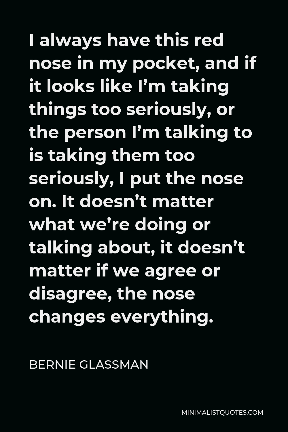 Bernie Glassman Quote - I always have this red nose in my pocket, and if it looks like I’m taking things too seriously, or the person I’m talking to is taking them too seriously, I put the nose on. It doesn’t matter what we’re doing or talking about, it doesn’t matter if we agree or disagree, the nose changes everything.