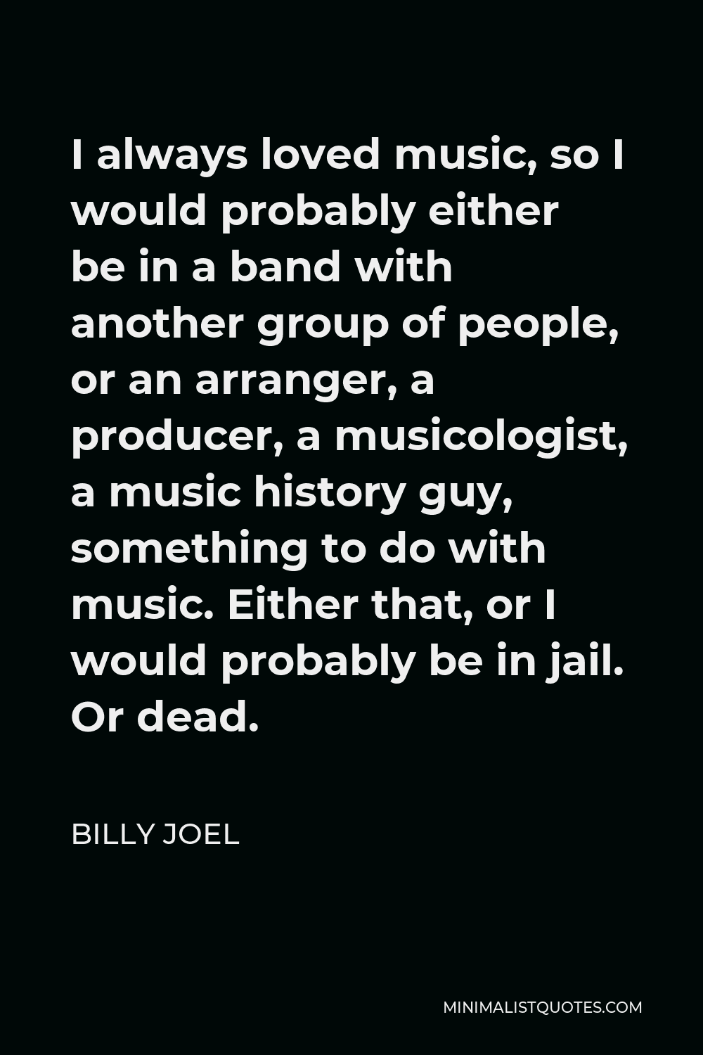 Billy Joel Quote - I always loved music, so I would probably either be in a band with another group of people, or an arranger, a producer, a musicologist, a music history guy, something to do with music. Either that, or I would probably be in jail. Or dead.