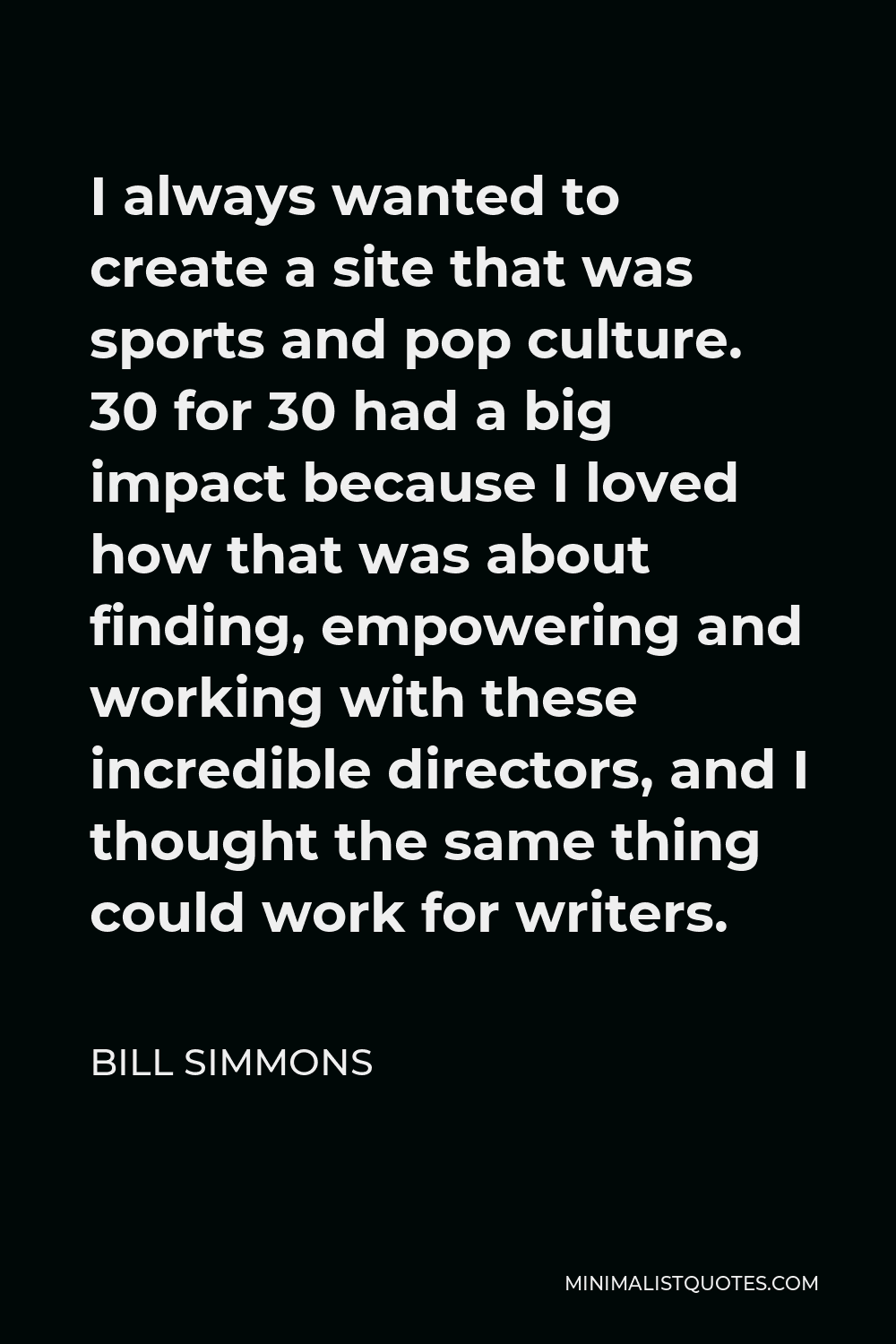 Bill Simmons Quote - I always wanted to create a site that was sports and pop culture. 30 for 30 had a big impact because I loved how that was about finding, empowering and working with these incredible directors, and I thought the same thing could work for writers.