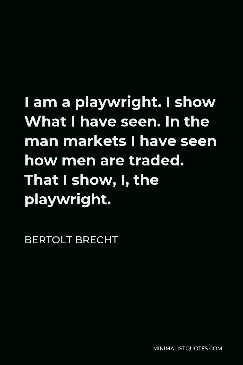 Bertolt Brecht Quote - I am a playwright. I show What I have seen. In the man markets I have seen how men are traded. That I show, I, the playwright.