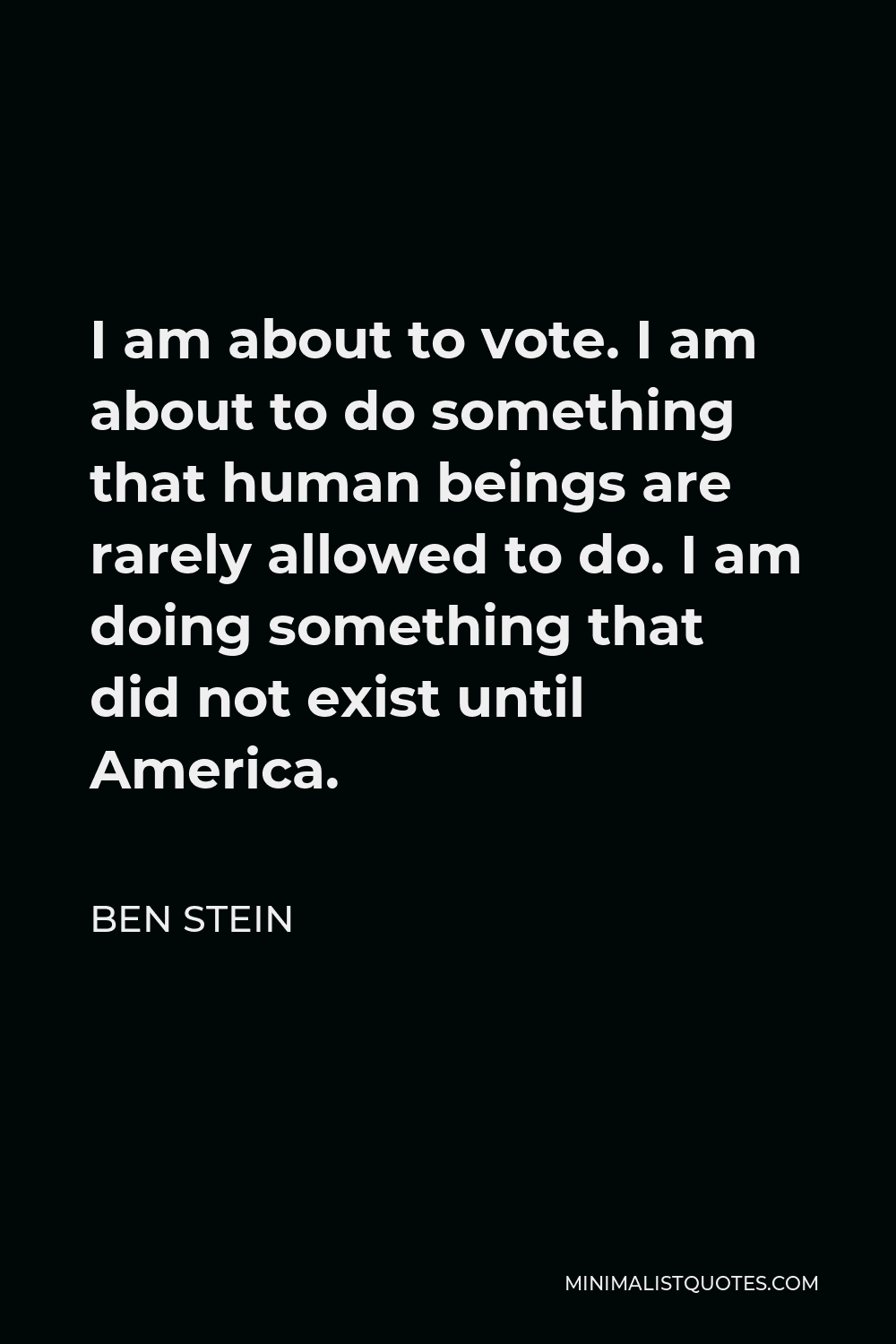 Ben Stein Quote - I am about to vote. I am about to do something that human beings are rarely allowed to do. I am doing something that did not exist until America.