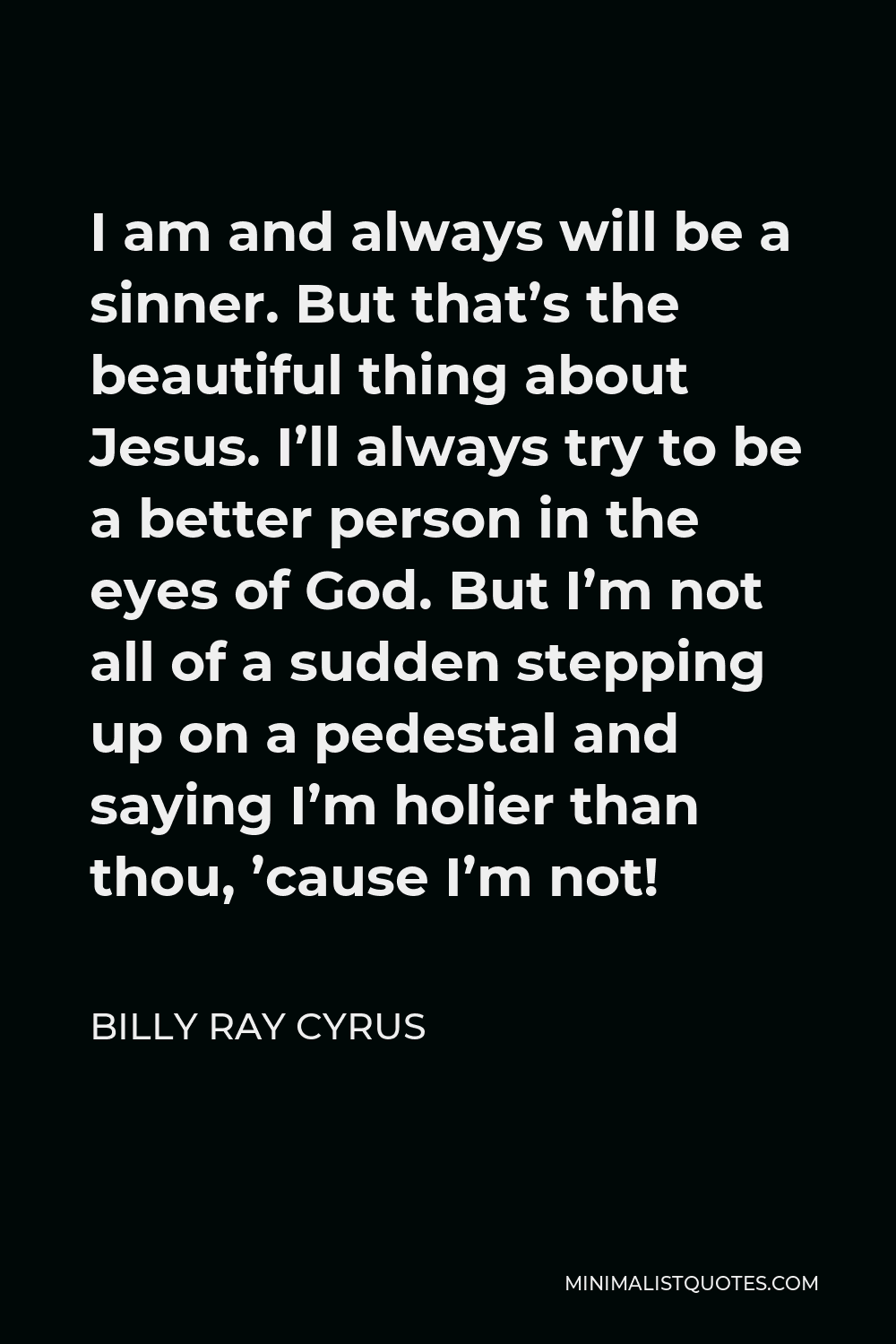 Billy Ray Cyrus Quote - I am and always will be a sinner. But that’s the beautiful thing about Jesus. I’ll always try to be a better person in the eyes of God. But I’m not all of a sudden stepping up on a pedestal and saying I’m holier than thou, ’cause I’m not!