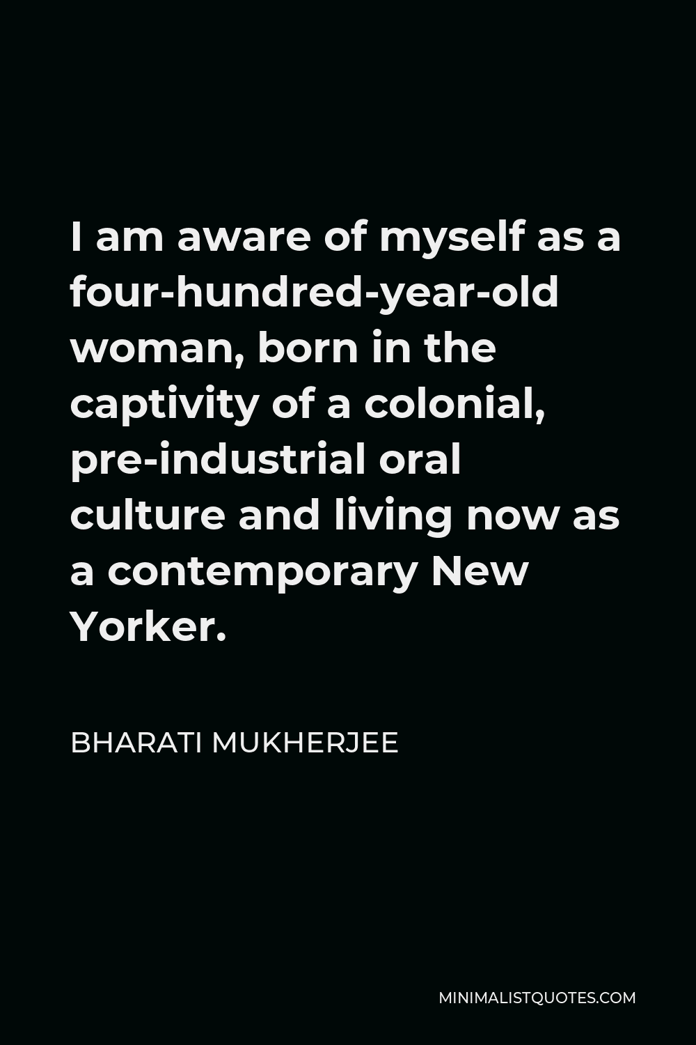 Bharati Mukherjee Quote - I am aware of myself as a four-hundred-year-old woman, born in the captivity of a colonial, pre-industrial oral culture and living now as a contemporary New Yorker.
