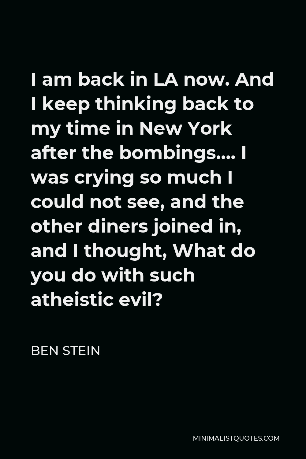 Ben Stein Quote - I am back in LA now. And I keep thinking back to my time in New York after the bombings…. I was crying so much I could not see, and the other diners joined in, and I thought, What do you do with such atheistic evil?