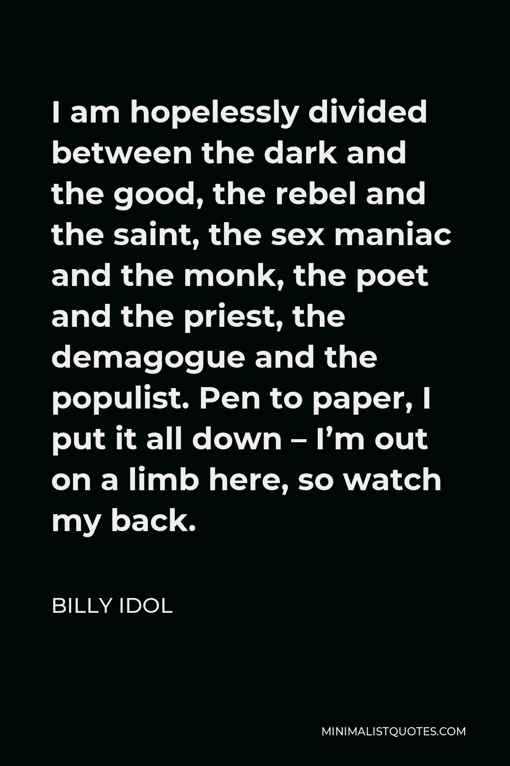 Billy Idol Quote - I am hopelessly divided between the dark and the good, the rebel and the saint, the sex maniac and the monk, the poet and the priest, the demagogue and the populist. Pen to paper, I put it all down – I’m out on a limb here, so watch my back.