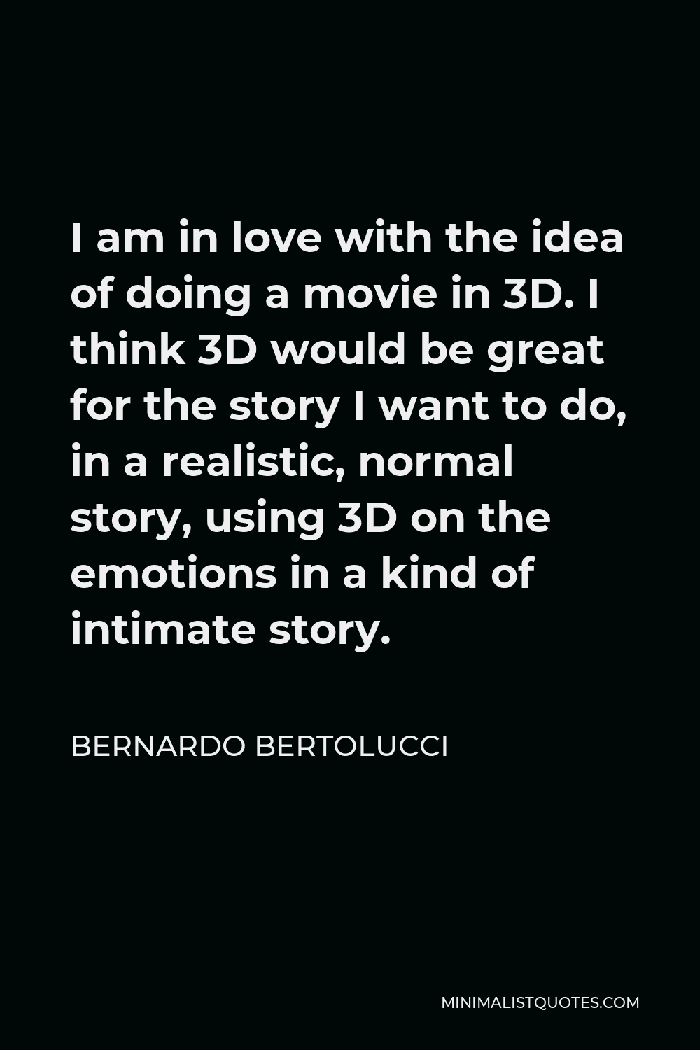 Bernardo Bertolucci Quote - I am in love with the idea of doing a movie in 3D. I think 3D would be great for the story I want to do, in a realistic, normal story, using 3D on the emotions in a kind of intimate story.