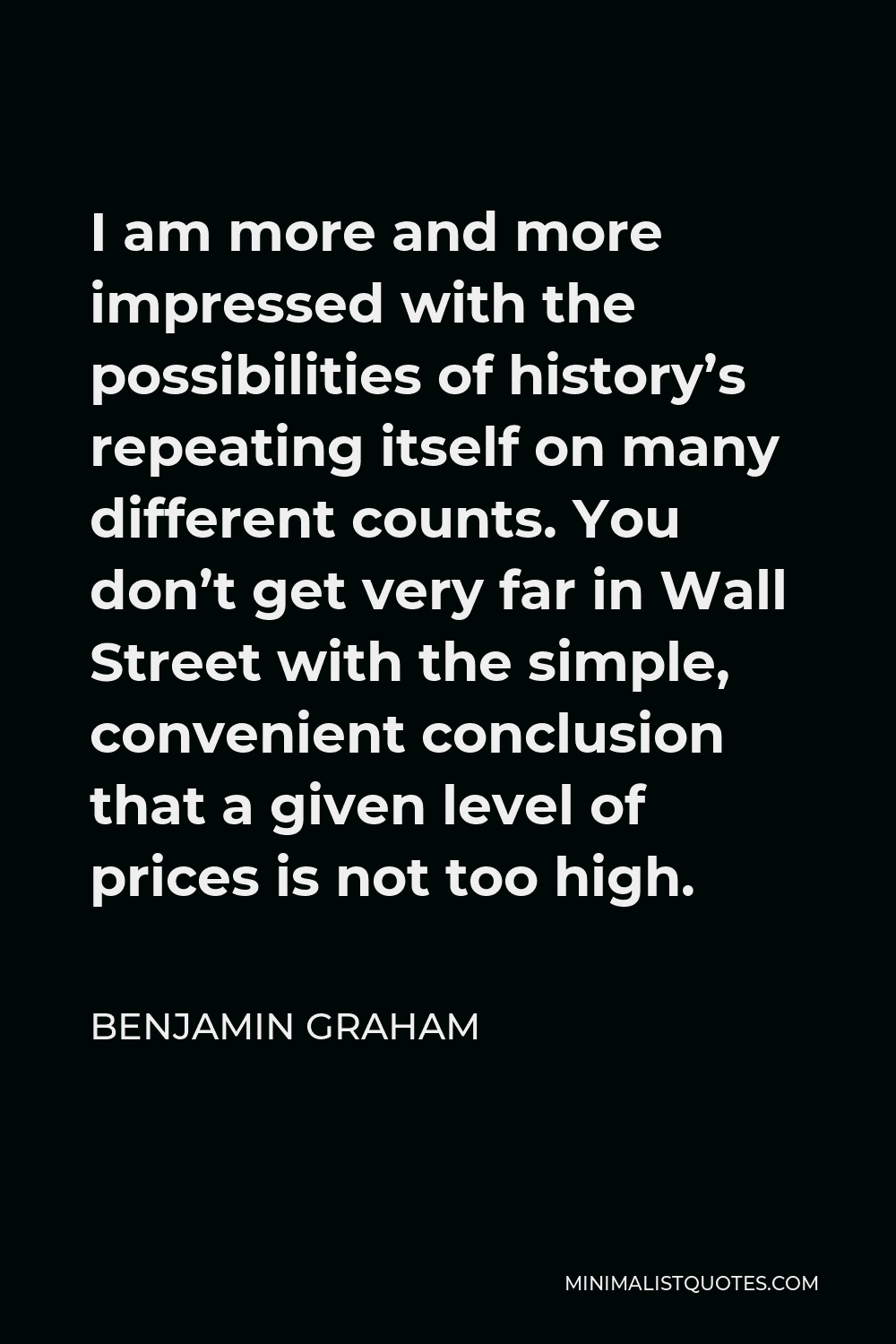 Benjamin Graham Quote - I am more and more impressed with the possibilities of history’s repeating itself on many different counts. You don’t get very far in Wall Street with the simple, convenient conclusion that a given level of prices is not too high.