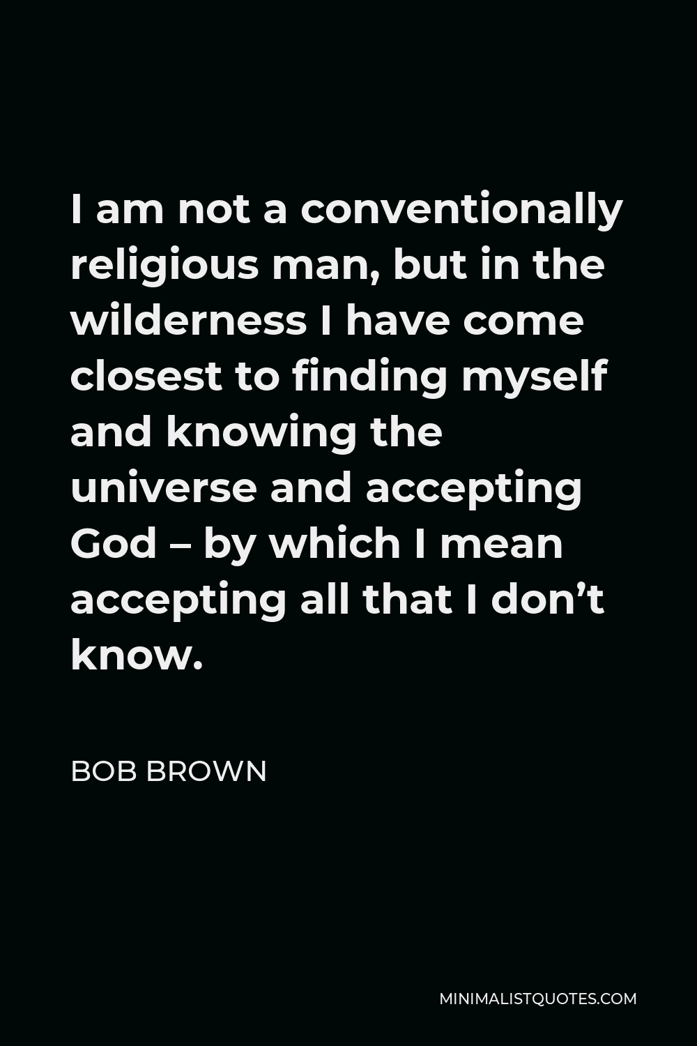 Bob Brown Quote - I am not a conventionally religious man, but in the wilderness I have come closest to finding myself and knowing the universe and accepting God – by which I mean accepting all that I don’t know.