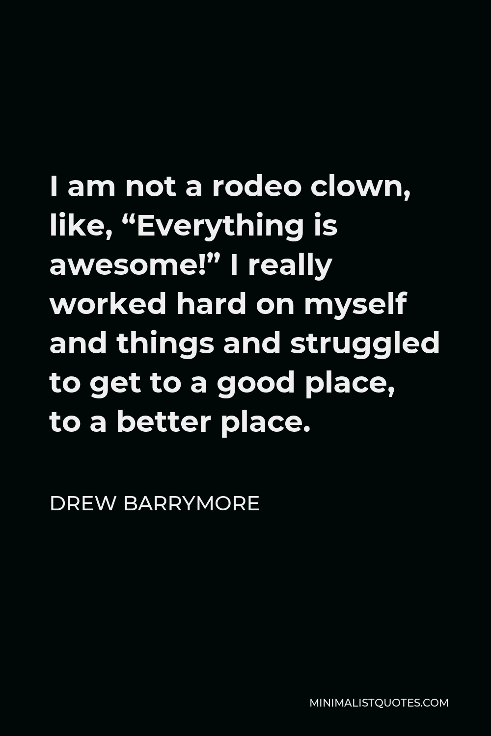 Drew Barrymore Quote - I am not a rodeo clown, like, “Everything is awesome!” I really worked hard on myself and things and struggled to get to a good place, to a better place.