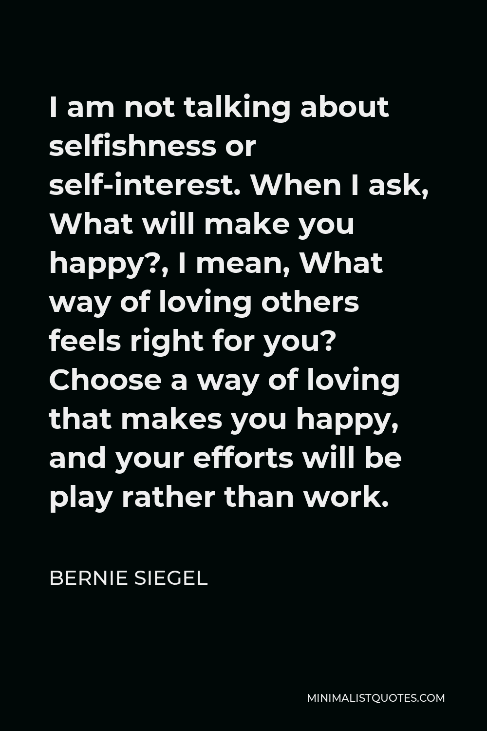 Bernie Siegel Quote - I am not talking about selfishness or self-interest. When I ask, What will make you happy?, I mean, What way of loving others feels right for you? Choose a way of loving that makes you happy, and your efforts will be play rather than work.