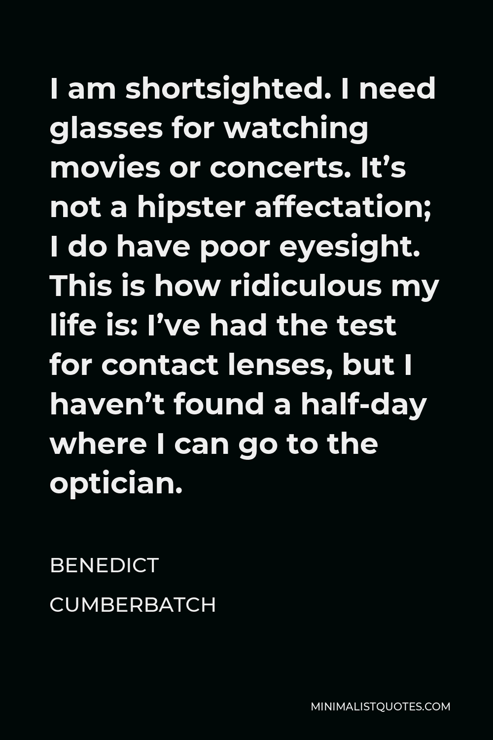 Benedict Cumberbatch Quote - I am shortsighted. I need glasses for watching movies or concerts. It’s not a hipster affectation; I do have poor eyesight. This is how ridiculous my life is: I’ve had the test for contact lenses, but I haven’t found a half-day where I can go to the optician.