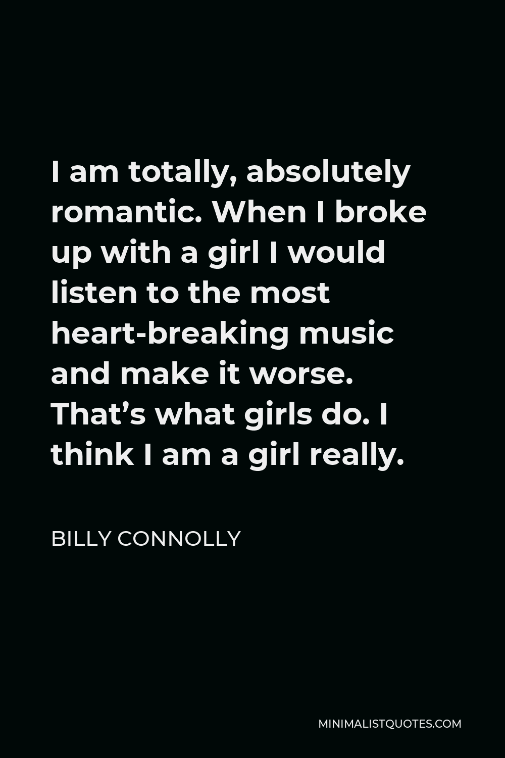 Billy Connolly Quote - I am totally, absolutely romantic. When I broke up with a girl I would listen to the most heart-breaking music and make it worse. That’s what girls do. I think I am a girl really.