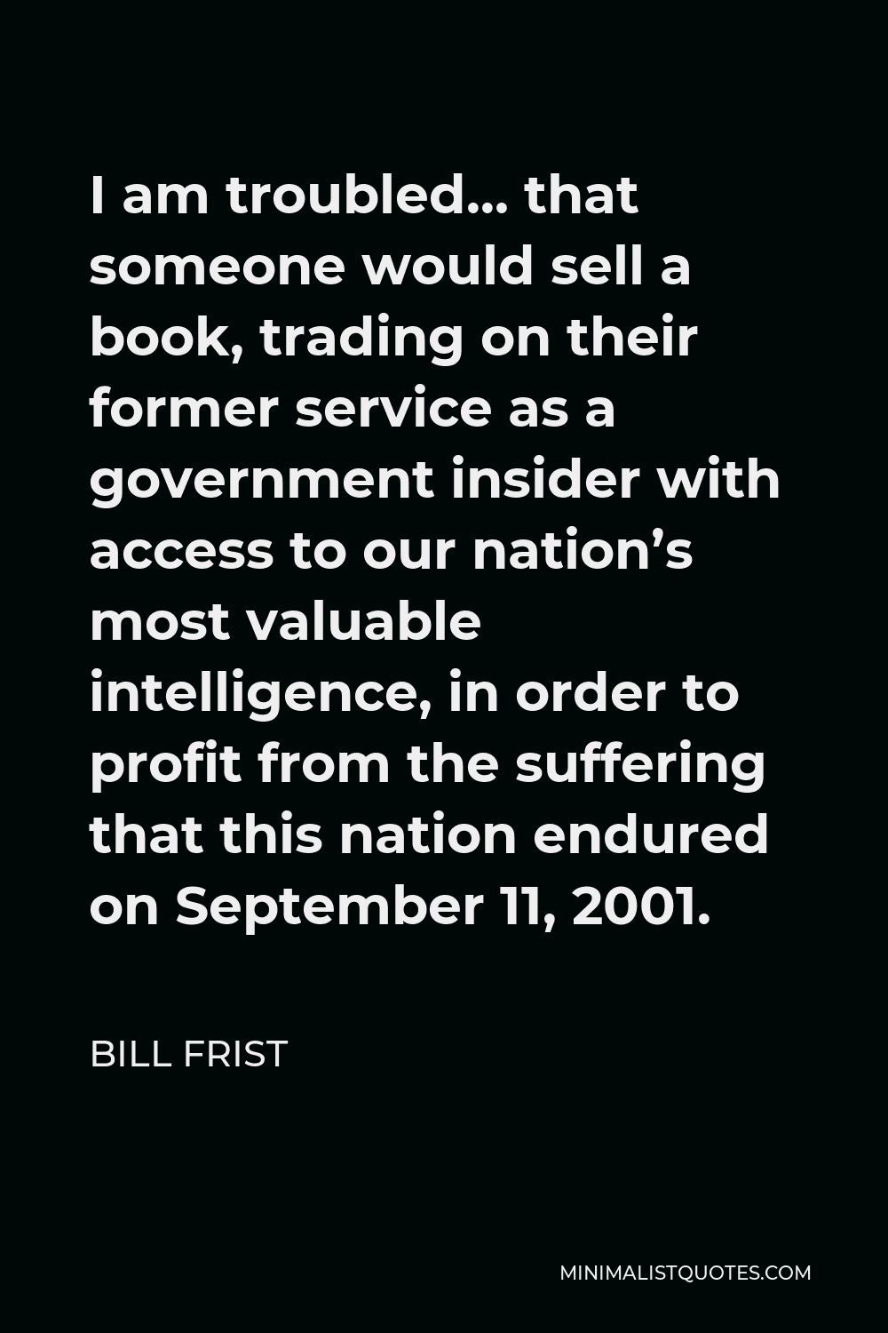 Bill Frist Quote - I am troubled… that someone would sell a book, trading on their former service as a government insider with access to our nation’s most valuable intelligence, in order to profit from the suffering that this nation endured on September 11, 2001.