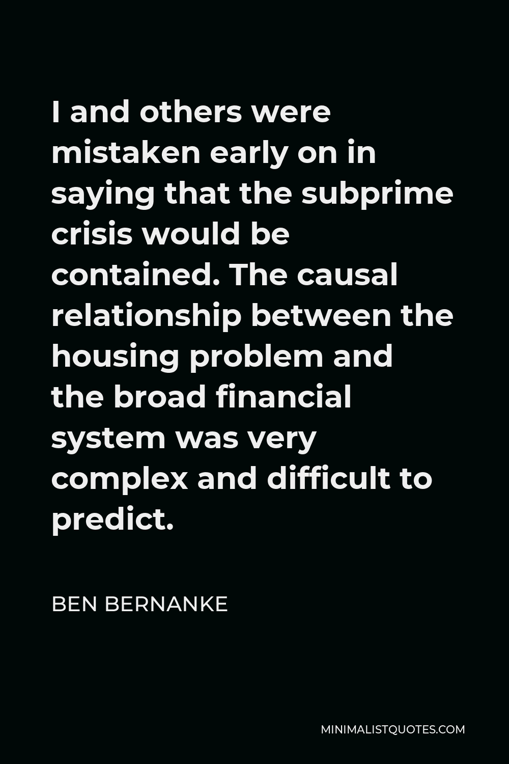 Ben Bernanke Quote - I and others were mistaken early on in saying that the subprime crisis would be contained. The causal relationship between the housing problem and the broad financial system was very complex and difficult to predict.