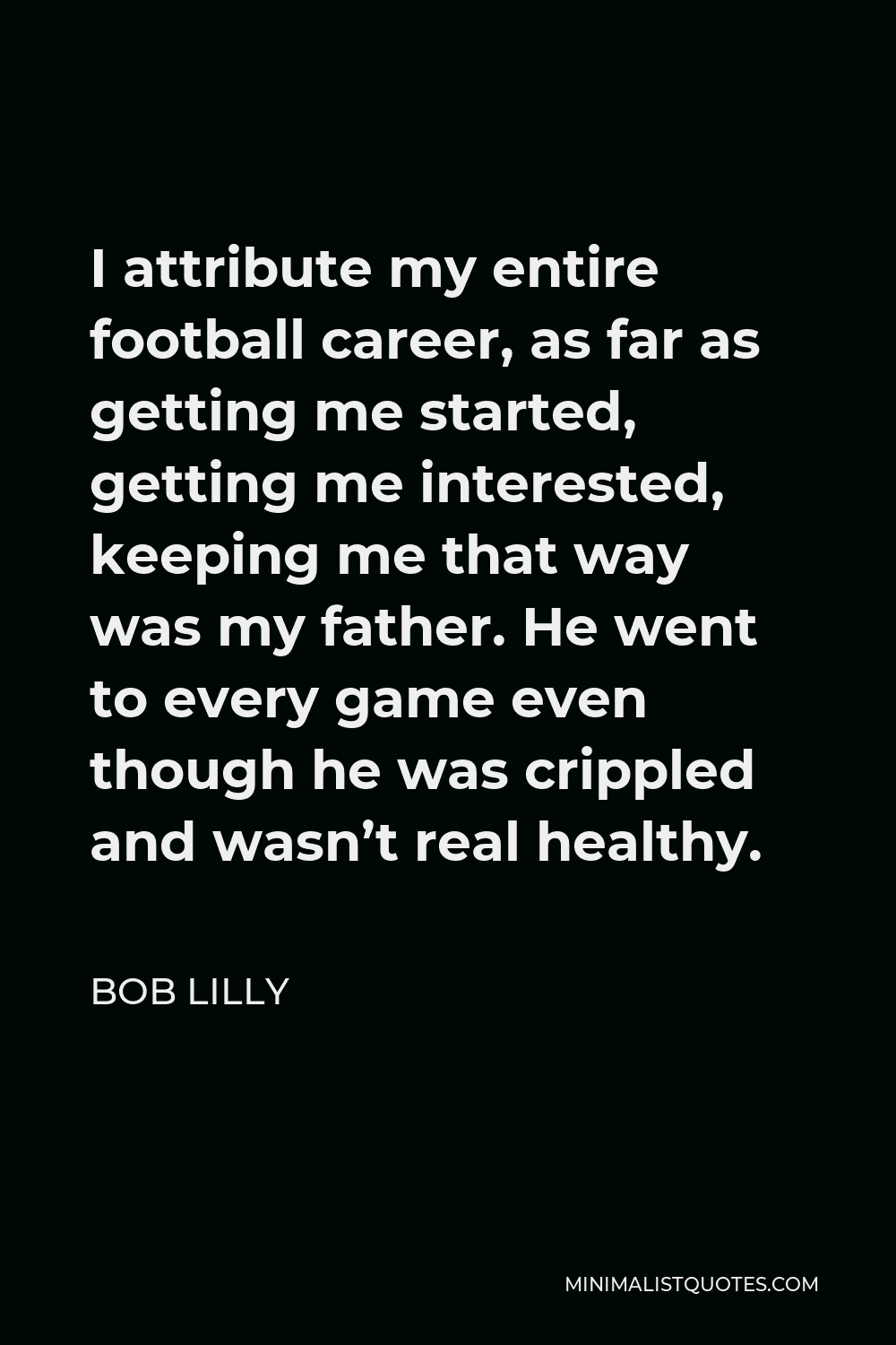 Bob Lilly Quote - I attribute my entire football career, as far as getting me started, getting me interested, keeping me that way was my father. He went to every game even though he was crippled and wasn’t real healthy.