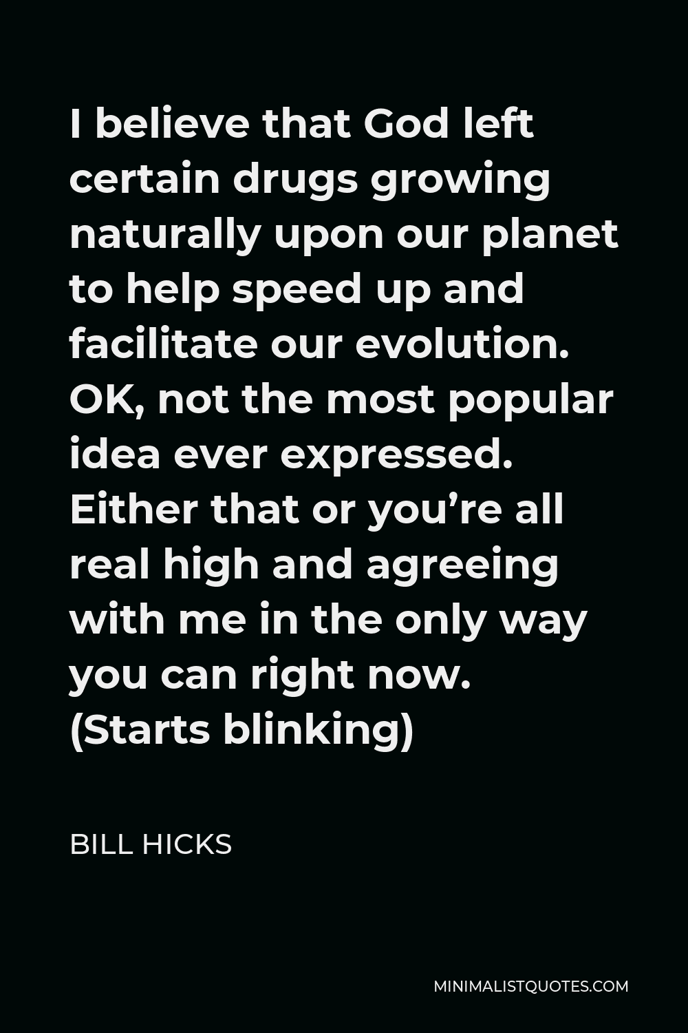 Bill Hicks Quote - I believe that God left certain drugs growing naturally upon our planet to help speed up and facilitate our evolution. OK, not the most popular idea ever expressed. Either that or you’re all real high and agreeing with me in the only way you can right now. (Starts blinking)