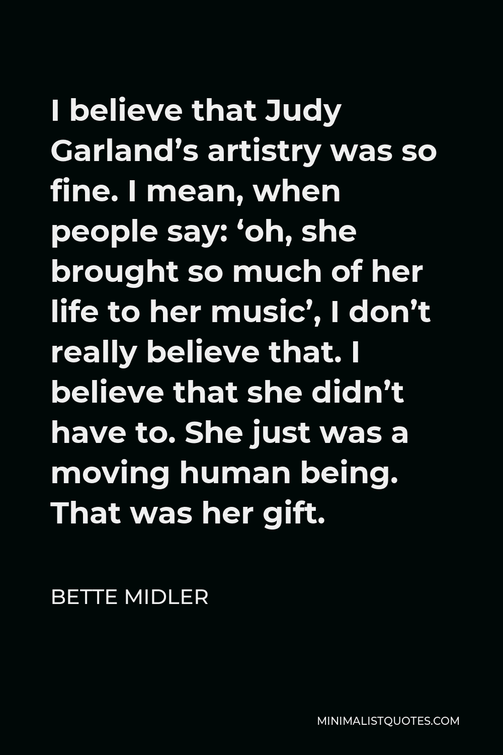 Bette Midler Quote - I believe that Judy Garland’s artistry was so fine. I mean, when people say: ‘oh, she brought so much of her life to her music’, I don’t really believe that. I believe that she didn’t have to. She just was a moving human being. That was her gift.