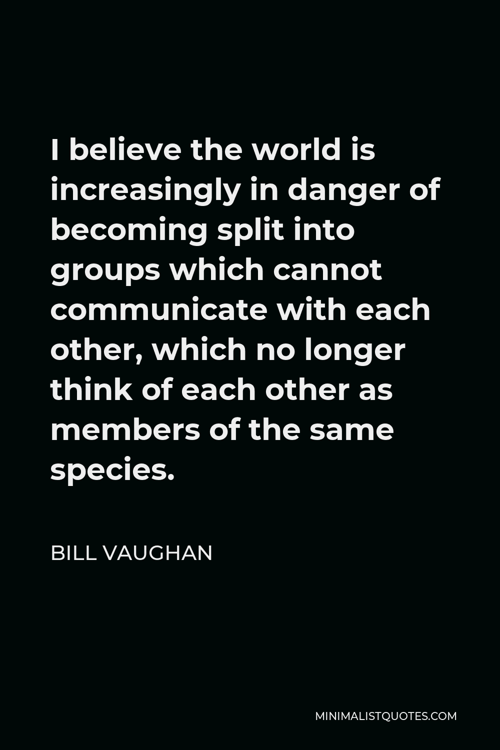Bill Vaughan Quote - I believe the world is increasingly in danger of becoming split into groups which cannot communicate with each other, which no longer think of each other as members of the same species.