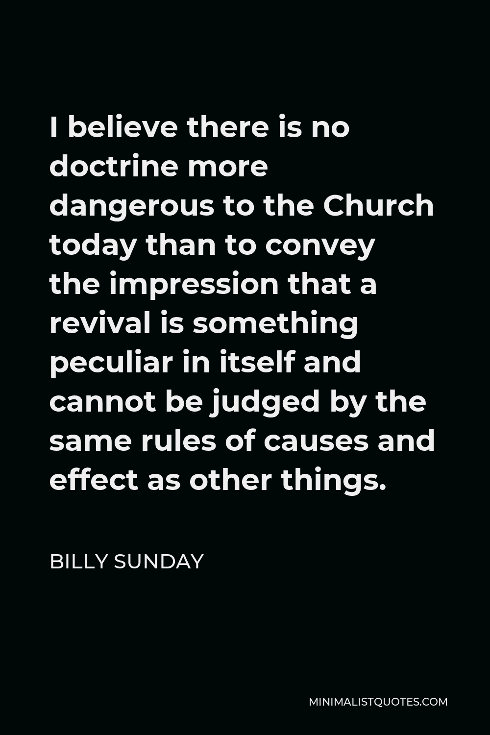 Billy Sunday Quote - I believe there is no doctrine more dangerous to the Church today than to convey the impression that a revival is something peculiar in itself and cannot be judged by the same rules of causes and effect as other things.