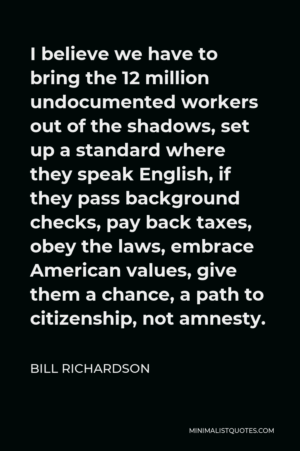 Bill Richardson Quote - I believe we have to bring the 12 million undocumented workers out of the shadows, set up a standard where they speak English, if they pass background checks, pay back taxes, obey the laws, embrace American values, give them a chance, a path to citizenship, not amnesty.