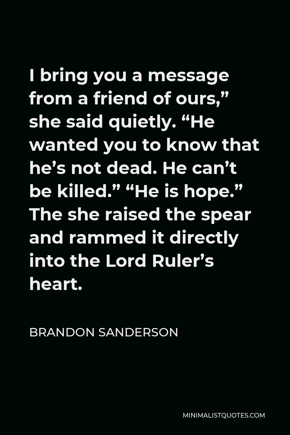Brandon Sanderson Quote - I bring you a message from a friend of ours,” she said quietly. “He wanted you to know that he’s not dead. He can’t be killed.” “He is hope.” The she raised the spear and rammed it directly into the Lord Ruler’s heart.