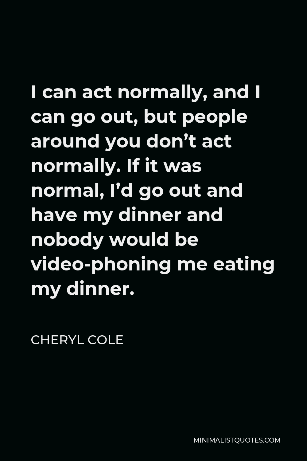 Cheryl Cole Quote - I can act normally, and I can go out, but people around you don’t act normally. If it was normal, I’d go out and have my dinner and nobody would be video-phoning me eating my dinner.