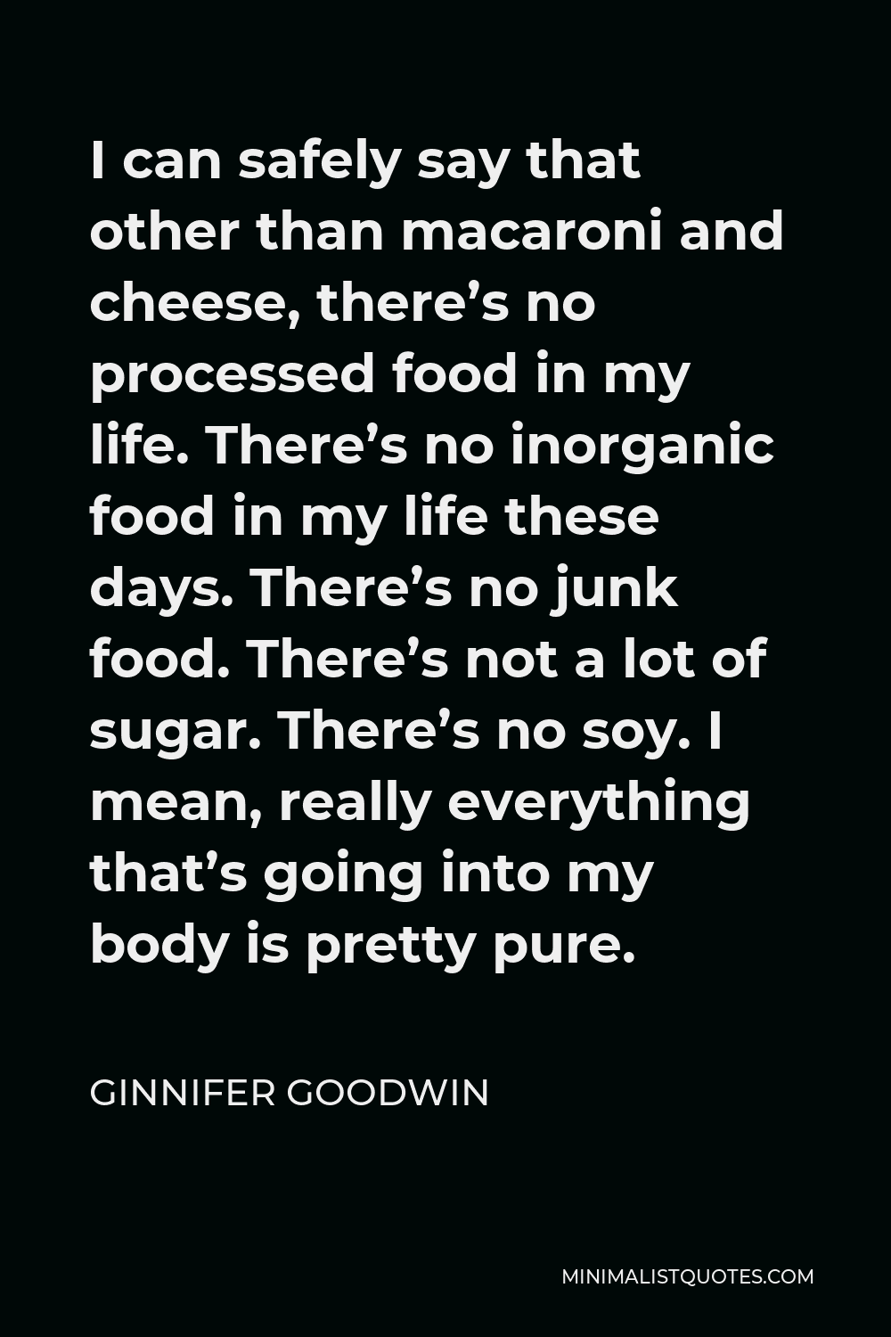 Ginnifer Goodwin Quote - I can safely say that other than macaroni and cheese, there’s no processed food in my life. There’s no inorganic food in my life these days. There’s no junk food. There’s not a lot of sugar. There’s no soy. I mean, really everything that’s going into my body is pretty pure.
