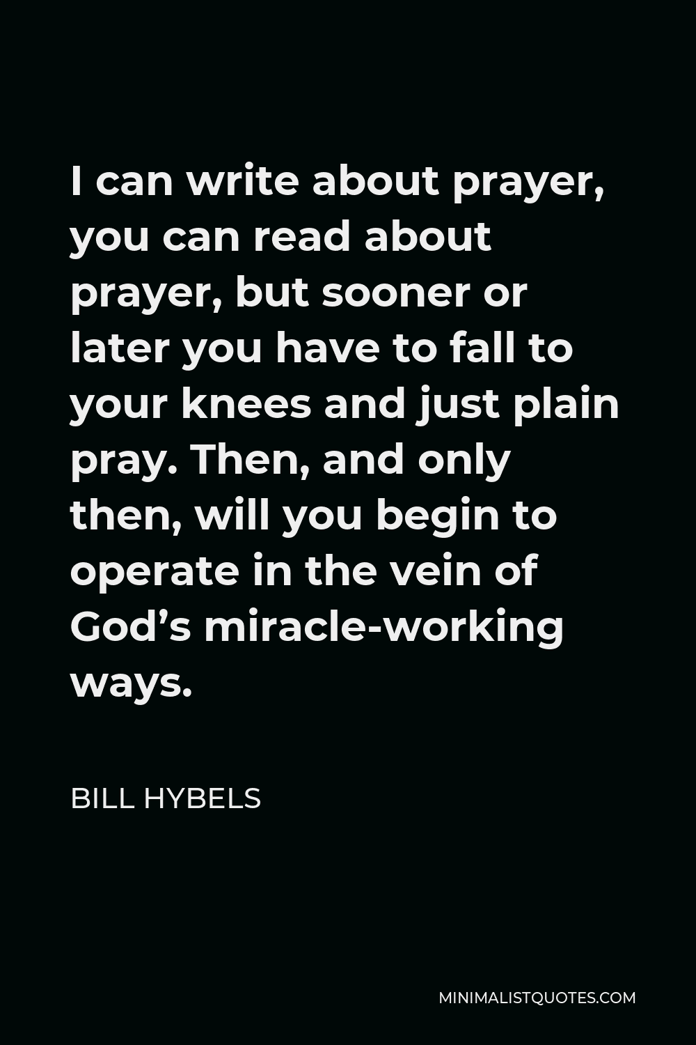 Bill Hybels Quote - I can write about prayer, you can read about prayer, but sooner or later you have to fall to your knees and just plain pray. Then, and only then, will you begin to operate in the vein of God’s miracle-working ways.