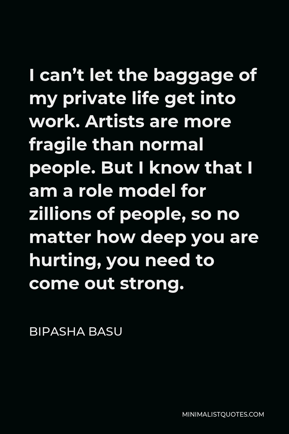 Bipasha Basu Quote - I can’t let the baggage of my private life get into work. Artists are more fragile than normal people. But I know that I am a role model for zillions of people, so no matter how deep you are hurting, you need to come out strong.