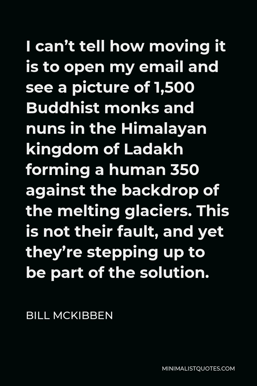Bill McKibben Quote - I can’t tell how moving it is to open my email and see a picture of 1,500 Buddhist monks and nuns in the Himalayan kingdom of Ladakh forming a human 350 against the backdrop of the melting glaciers. This is not their fault, and yet they’re stepping up to be part of the solution.