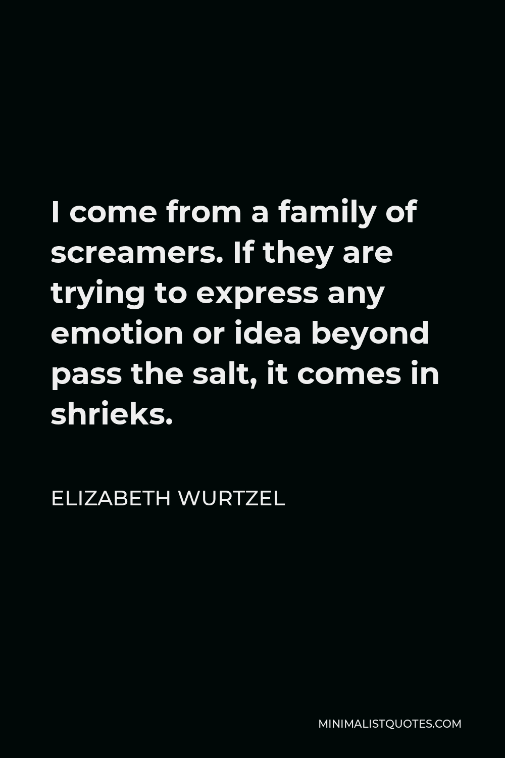 Elizabeth Wurtzel Quote - I come from a family of screamers. If they are trying to express any emotion or idea beyond pass the salt, it comes in shrieks.