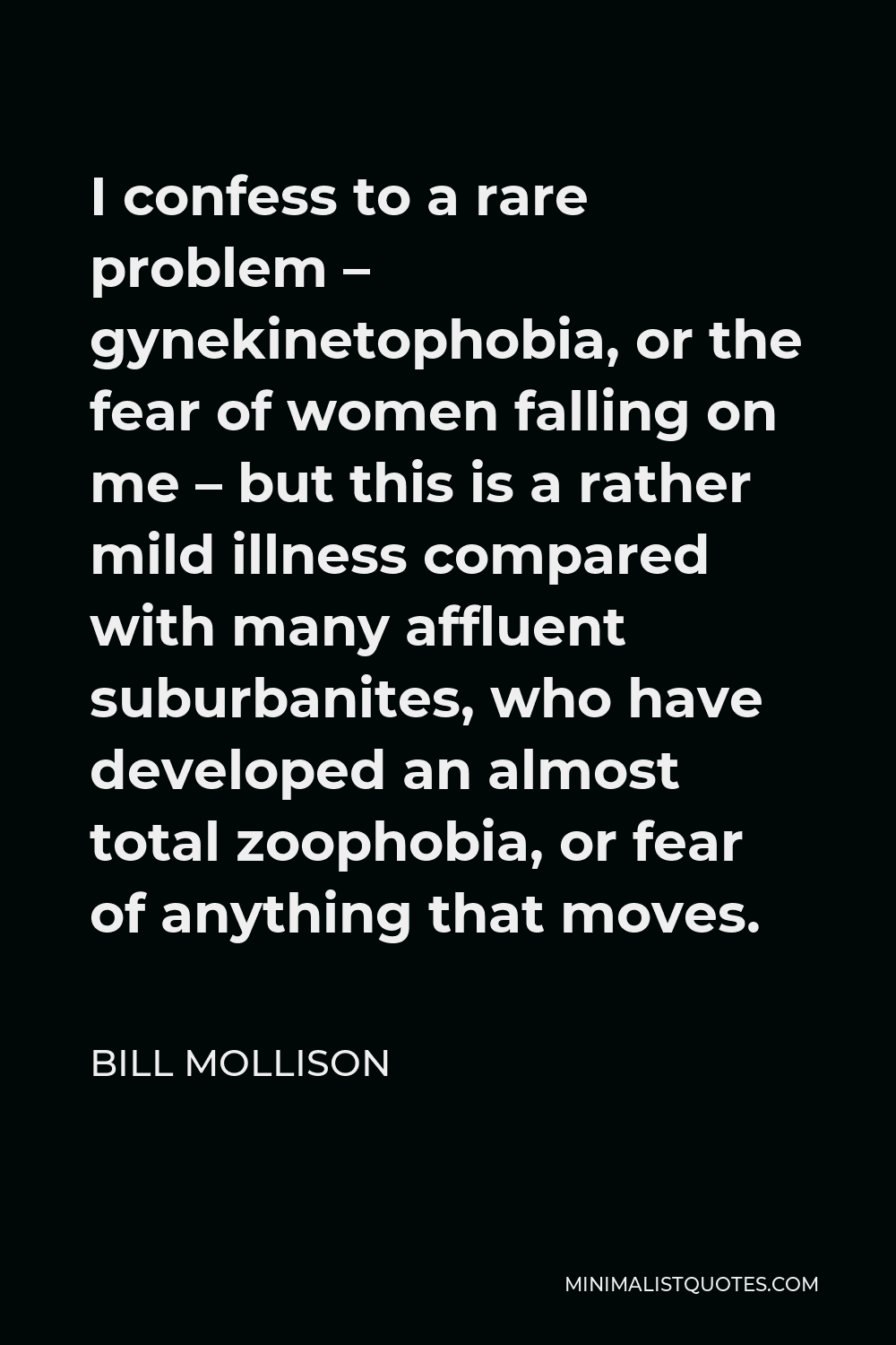 Bill Mollison Quote - I confess to a rare problem – gynekinetophobia, or the fear of women falling on me – but this is a rather mild illness compared with many affluent suburbanites, who have developed an almost total zoophobia, or fear of anything that moves.