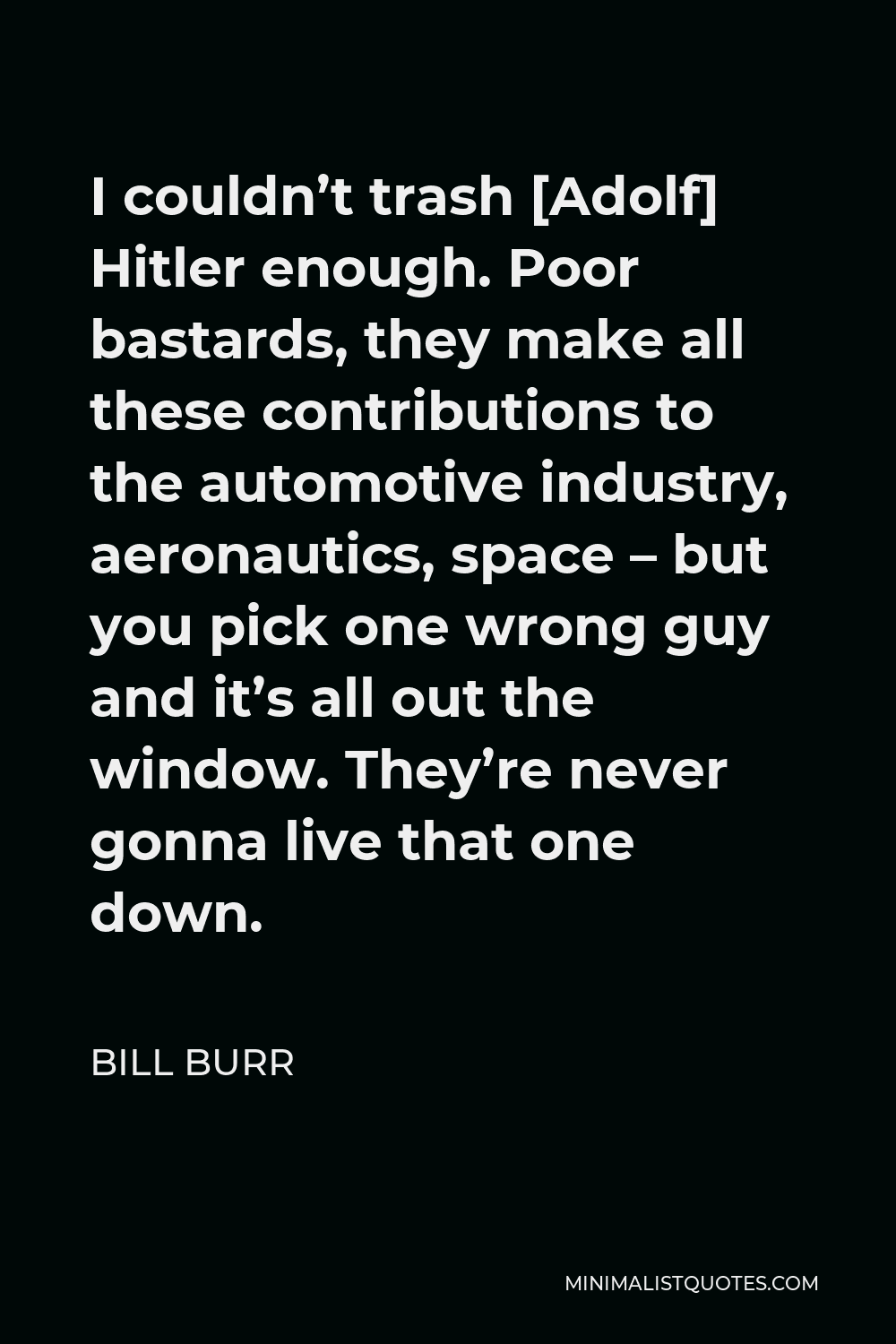 Bill Burr Quote - I couldn’t trash [Adolf] Hitler enough. Poor bastards, they make all these contributions to the automotive industry, aeronautics, space – but you pick one wrong guy and it’s all out the window. They’re never gonna live that one down.