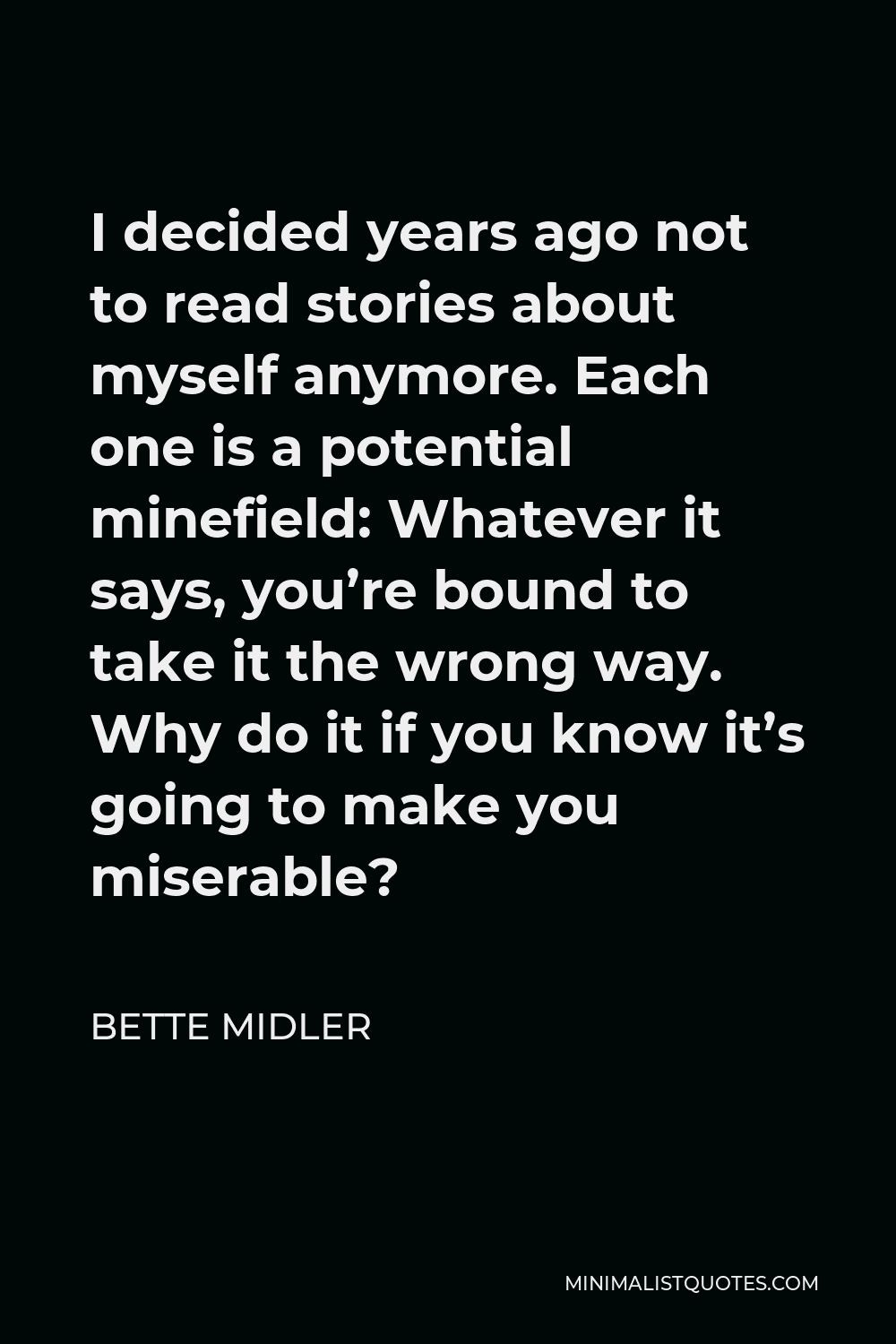 Bette Midler Quote - I decided years ago not to read stories about myself anymore. Each one is a potential minefield: Whatever it says, you’re bound to take it the wrong way. Why do it if you know it’s going to make you miserable?