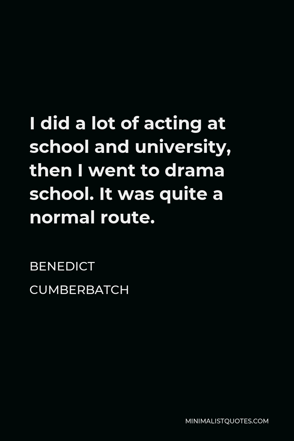 Benedict Cumberbatch Quote - I did a lot of acting at school and university, then I went to drama school. It was quite a normal route.