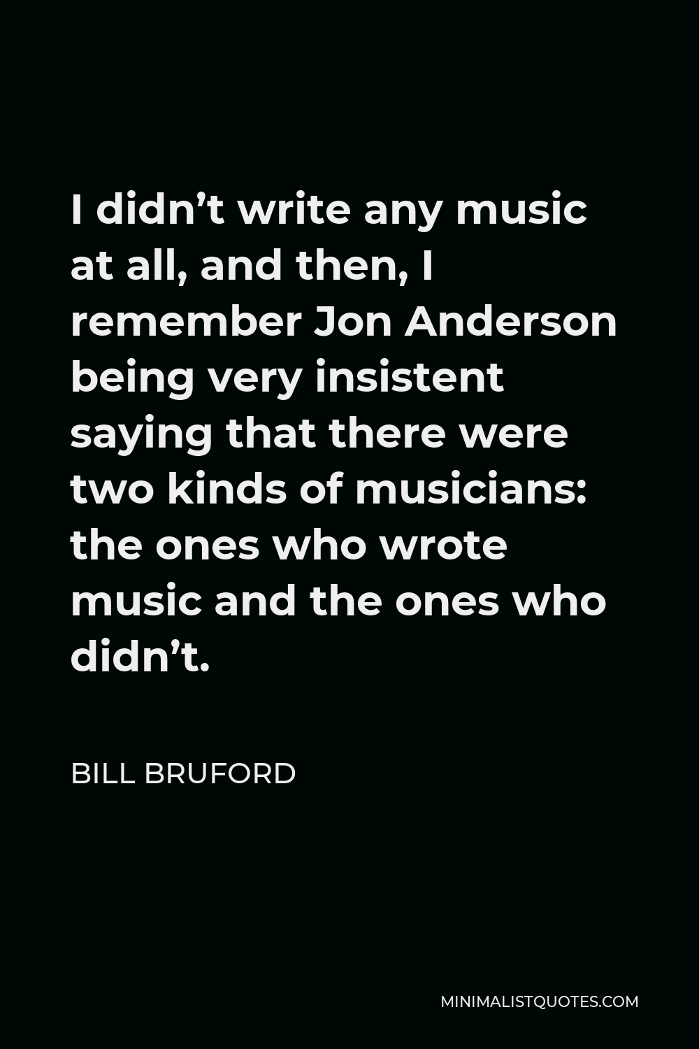 Bill Bruford Quote - I didn’t write any music at all, and then, I remember Jon Anderson being very insistent saying that there were two kinds of musicians: the ones who wrote music and the ones who didn’t.