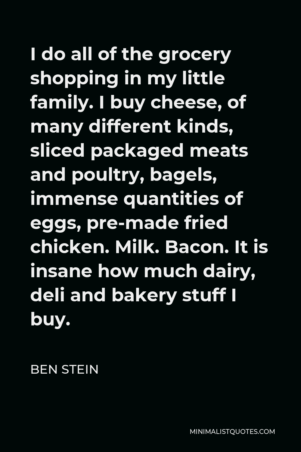 Ben Stein Quote - I do all of the grocery shopping in my little family. I buy cheese, of many different kinds, sliced packaged meats and poultry, bagels, immense quantities of eggs, pre-made fried chicken. Milk. Bacon. It is insane how much dairy, deli and bakery stuff I buy.
