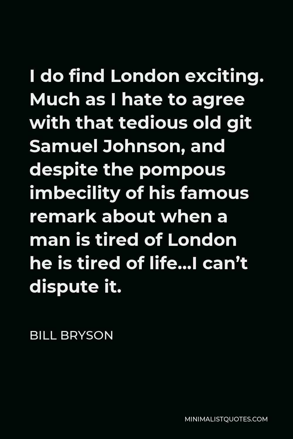 Bill Bryson Quote - I do find London exciting. Much as I hate to agree with that tedious old git Samuel Johnson, and despite the pompous imbecility of his famous remark about when a man is tired of London he is tired of life…I can’t dispute it.