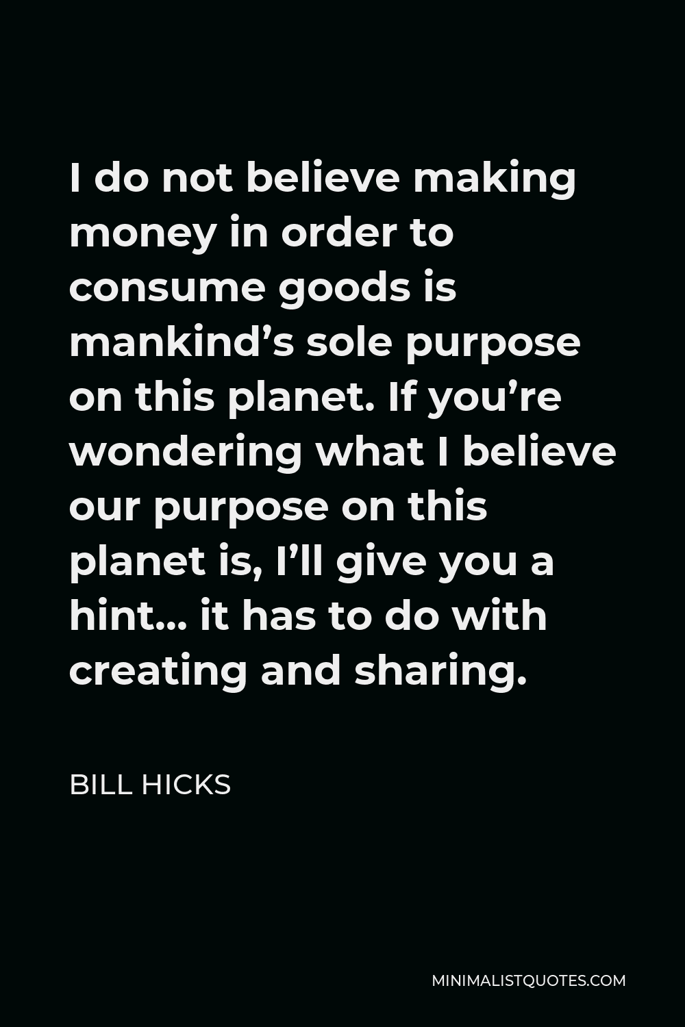 Bill Hicks Quote - I do not believe making money in order to consume goods is mankind’s sole purpose on this planet. If you’re wondering what I believe our purpose on this planet is, I’ll give you a hint… it has to do with creating and sharing.