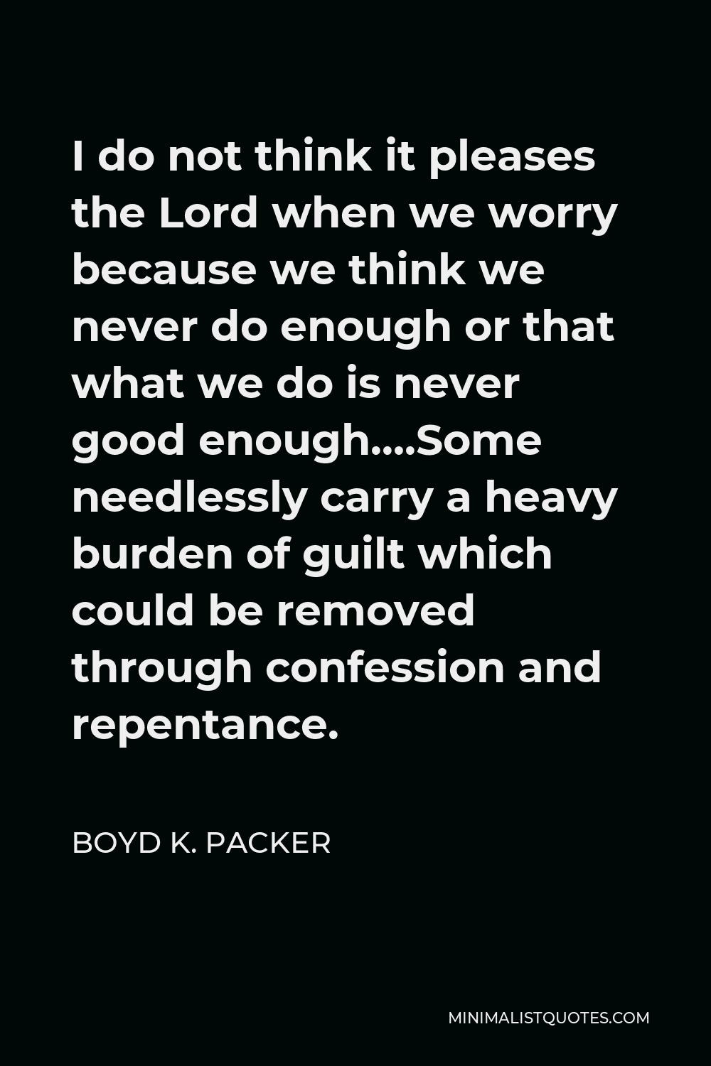 Boyd K. Packer Quote - I do not think it pleases the Lord when we worry because we think we never do enough or that what we do is never good enough….Some needlessly carry a heavy burden of guilt which could be removed through confession and repentance.